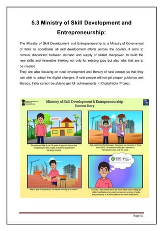 Page 51
5.3 Ministry of Skill Development and
Entrepreneurship:
The Ministry of Skill Development and Entrepreneurship is a Ministry of Government
of India to coordinate all skill development efforts across the country. It aims to
remove disconnect between demand and supply of skilled manpower, to build the
new skills and innovative thinking not only for existing jobs but also jobs that are to
be created.
They are also focusing on rural development and literacy of rural people so that they
can able to adopt the digital changes. If rural people will not get proper guidance and
literacy, India cannot be able to get full achievements in Digital India Project.
 