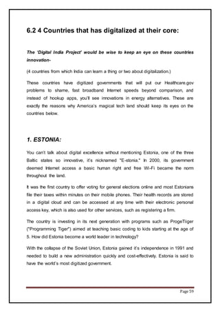 Page 59
6.2 4 Countries that has digitalized at their core:
The ‘Digital India Project’ would be wise to keep an eye on these countries
innovation-
(4 countries from which India can learn a thing or two about digitalization.)
These countries have digitized governments that will put our Healthcare.gov
problems to shame, fast broadband Internet speeds beyond comparison, and
instead of hookup apps, you’ll see innovations in energy alternatives. These are
exactly the reasons why America’s magical tech land should keep its eyes on the
countries below.
1. ESTONIA:
You can’t talk about digital excellence without mentioning Estonia, one of the three
Baltic states so innovative, it’s nicknamed "E-stonia." In 2000, its government
deemed Internet access a basic human right and free Wi-Fi became the norm
throughout the land.
It was the first country to offer voting for general elections online and most Estonians
file their taxes within minutes on their mobile phones. Their health records are stored
in a digital cloud and can be accessed at any time with their electronic personal
access key, which is also used for other services, such as registering a firm.
The country is investing in its next generation with programs such as ProgeTiiger
("Programming Tiger") aimed at teaching basic coding to kids starting at the age of
5. How did Estonia become a world leader in technology?
With the collapse of the Soviet Union, Estonia gained it’s independence in 1991 and
needed to build a new administration quickly and cost-effectively. Estonia is said to
have the world’s most digitized government.
 