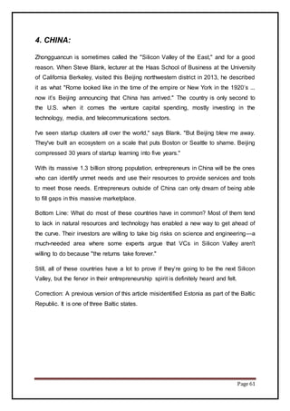 Page 61
4. CHINA:
Zhongguancun is sometimes called the "Silicon Valley of the East," and for a good
reason. When Steve Blank, lecturer at the Haas School of Business at the University
of California Berkeley, visited this Beijing northwestern district in 2013, he described
it as what "Rome looked like in the time of the empire or New York in the 1920’s ...
now it’s Beijing announcing that China has arrived." The country is only second to
the U.S. when it comes the venture capital spending, mostly investing in the
technology, media, and telecommunications sectors.
I've seen startup clusters all over the world," says Blank. "But Beijing blew me away.
They've built an ecosystem on a scale that puts Boston or Seattle to shame. Beijing
compressed 30 years of startup learning into five years."
With its massive 1.3 billion strong population, entrepreneurs in China will be the ones
who can identify unmet needs and use their resources to provide services and tools
to meet those needs. Entrepreneurs outside of China can only dream of being able
to fill gaps in this massive marketplace.
Bottom Line: What do most of these countries have in common? Most of them tend
to lack in natural resources and technology has enabled a new way to get ahead of
the curve. Their investors are willing to take big risks on science and engineering—a
much-needed area where some experts argue that VCs in Silicon Valley aren't
willing to do because "the returns take forever."
Still, all of these countries have a lot to prove if they’re going to be the next Silicon
Valley, but the fervor in their entrepreneurship spirit is definitely heard and felt.
Correction: A previous version of this article misidentified Estonia as part of the Baltic
Republic. It is one of three Baltic states.
 