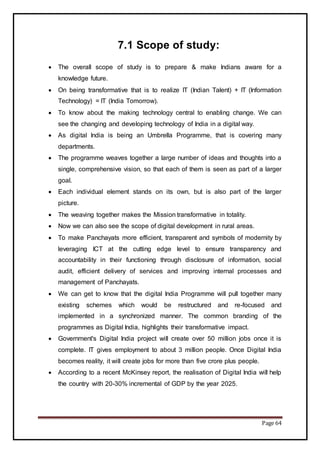 Page 64
7.1 Scope of study:
 The overall scope of study is to prepare & make Indians aware for a
knowledge future.
 On being transformative that is to realize IT (Indian Talent) + IT (Information
Technology) = IT (India Tomorrow).
 To know about the making technology central to enabling change. We can
see the changing and developing technology of India in a digital way.
 As digital India is being an Umbrella Programme, that is covering many
departments.
 The programme weaves together a large number of ideas and thoughts into a
single, comprehensive vision, so that each of them is seen as part of a larger
goal.
 Each individual element stands on its own, but is also part of the larger
picture.
 The weaving together makes the Mission transformative in totality.
 Now we can also see the scope of digital development in rural areas.
 To make Panchayats more efficient, transparent and symbols of modernity by
leveraging ICT at the cutting edge level to ensure transparency and
accountability in their functioning through disclosure of information, social
audit, efficient delivery of services and improving internal processes and
management of Panchayats.
 We can get to know that the digital India Programme will pull together many
existing schemes which would be restructured and re-focused and
implemented in a synchronized manner. The common branding of the
programmes as Digital India, highlights their transformative impact.
 Government's Digital India project will create over 50 million jobs once it is
complete. IT gives employment to about 3 million people. Once Digital India
becomes reality, it will create jobs for more than five crore plus people.
 According to a recent McKinsey report, the realisation of Digital India will help
the country with 20-30% incremental of GDP by the year 2025.
 