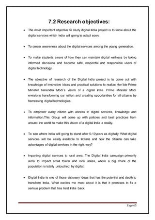 Page 65
7.2 Research objectives:
 The most important objective to study digital India project is to know about the
digital services which India will going to adapt soon.
 To create awareness about the digital services among the young generation.
 To make students aware of how they can maintain digital wellness by taking
informed decisions and become safe, respectful and responsible users of
digital technology.
 The objective of research of the Digital India project is to come out with
knowledge of innovative ideas and practical solutions to realize Hon’ble Prime
Minister Narendra Modi’s vision of a digital India. Prime Minister Modi
envisions transforming our nation and creating opportunities for all citizens by
harnessing digital technologies.
 To empower every citizen with access to digital services, knowledge and
information.This Group will come up with policies and best practices from
around the world to make this vision of a digital India a reality.
 To see where India will going to stand after 5-10years as digitally. What digital
services will be easily available to Indians and how the citizens can take
advantages of digital services in the right way?
 Imparting digital services to rural area. The Digital India campaign primarily
aims to impact small towns and rural areas, where a big chunk of the
population is totally untouched by digital.
 Digital India is one of those visionary ideas that has the potential and depth to
transform India. What excites me most about it is that it promises to fix a
serious problem that has held India back.
 