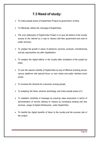 Page 66
7.3 Need of study:
 To make people aware of Digital India Project by government of India.
 To effectively deliver the message of Digital India.
 The core philosophy of Digital India Project is to give all citizens of the country
access to the internet as a way to interact with their government and avail of
public services.
 To analyze the growth in areas of electronic services, products, manufacturing
and job opportunities etc after digitalization.
 To analysis the digital effects in the country after completion of the project by
2020.
 To see the expand visibility of Digital India by way of effective branding across
various platforms with special focus on new media and public interface touch
points.
 To increase the demand for e-services among people.
 To analyzing the future advance technology and make people aware of it.
 To establish credibility of message by ensuring value proposition in terms of
demonstration of service delivery to citizens by converging existing and new
services, usage of digital infrastructure under Digital India.
 To identify the digital benefits of future to the country and the success rate of
the project.
 