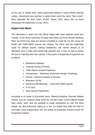 Page 8
As the part of "Digital India" Indian government planned to launch Botnet cleaning
centers. Government also launched a digital locker under the name "Digi Locker".
Modi appointed Ms Kruti Tiwari, IIT-JEE Topper 2015, Indore Girl, as brand
ambassador for Digital India on July 1'2015.
Digital India Week:
This information is taken from the official Digital India week launched video from
Youtube. At the launch ceremony of Digital India Week by Prime Minister Narendra
Modi, top CEOs from India and abroad committed to invest Rs 4.5 lakh crores (70
BUSD with 1USD=Rs65) towards this initiative. The CEOs said the investments
would be utilitized towards making smartphones and internet devices at an
affordable price in India which would help generate jobs in India as well as reduce
the cost of importing them from abroad. 9 Key points of Digital India Programme are
as follows:
 Broadband Highways.
 Universal Access to Phones.
 Public Internet Access Programme.
 e-Governance – Reforming Government through Technology.
 e-Kranti – Electronic delivery of Services.
 Information for All.
 Electronics Manufacturing – Target NET ZERO Imports.
 IT for Jobs.
 Early Harvest Programmes
According to an article of Economics times, Reliance Industries Chairman Mukesh
Ambani said his company would invest Rs 2.5 lakh crores across different Digital
India heads, which have the potential to create employment for over five lakhs
people. He also announced setting up of the 'Jio Digital India Start Up Fund' to
encourage young entrepreneurs who are setting up businesses focused around the
Digital India initiative.
 
