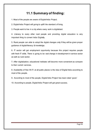 Page 84
11.1 Summary of finding:
1. Most of the people are aware of Digital India Project.
2. Digital India Project will going to uplift the standard of living.
3. People want to live in a city where every work is digitalized.
4. Literacy to every other rural people and providing digital education is very
important thing to convert India Digitally.
5. Rural people can able to adopt the digital changes only if they will be given proper
guidance of digital literacy & knowledge.
6. IT sector will get employment opportunity because this project requires people
with fresh IT skills. There is going to be vast change in development in service sector
as well as rural sector.
7. After digitalization, educational institutes will become more convenient as compare
to their current services.
8. Availability of free Wi-Fi at all public places is the idea of Digital India according to
most of the people.
9. According to most of the people, Digital India Project has been rated ‘good.’
10. According to people, Digital India Project will get great success.
 