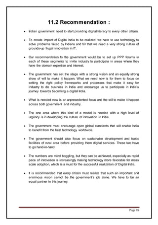 Page 85
11.2 Recommendation :
 Indian government need to start providing digital literacy to every other citizen.
 To create impact of Digital India to be realized, we have to use technology to
solve problems faced by Indians and for that we need a very strong culture of
grounds-up frugal innovation in IT.
 Our recommendation to the government would be to set up PPP forums in
each of these segments to invite industry to participate in areas where they
have the domain expertise and interest.
 The government has set the stage with a strong vision and an equally strong
show of will to make it happen. What we need now is for them to focus on
setting the right policy frameworks and processes that make it easy for
industry to do business in India and encourage us to participate in India’s
journey towards becoming a digital India.
 What is needed now is an unprecedented focus and the will to make it happen
across both government and industry.
 The one area where this kind of a model is needed with a high level of
urgency is in developing the culture of innovation in India.
 The government must encourage open global standards that will enable India
to benefit from the best technology worldwide.
 The government should also focus on sustainable development and basic
facilities of rural area before providing them digital services. These two have
to go hand-in-hand.
 The numbers are mind boggling, but they can be achieved, especially as rapid
pace of innovation is increasingly making technology more favorable for mass
scale adoption, which is a must for the successful realization of Digital India.
 It is recommended that every citizen must realize that such an important and
enormous vision cannot be the government’s job alone. We have to be an
equal partner in this journey.
 