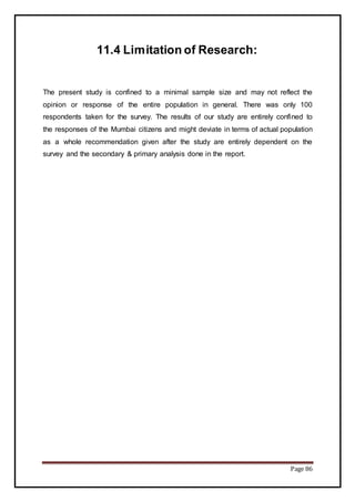 Page 86
11.4 Limitation of Research:
The present study is confined to a minimal sample size and may not reflect the
opinion or response of the entire population in general. There was only 100
respondents taken for the survey. The results of our study are entirely confined to
the responses of the Mumbai citizens and might deviate in terms of actual population
as a whole recommendation given after the study are entirely dependent on the
survey and the secondary & primary analysis done in the report.
 