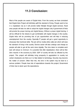 Page 87
11.3 Conclusion:
Most of the people are aware of Digital India. From the survey, we have concluded
that Digital India Project will definitely uplift the standard of living. People want to live
in a digitalized city as it will provide better lifestyle through digital services. Rural
area people will also be able to adopt the digital changes only if government of India
will provide the proper training and digital literacy. Without a proper digital training, it
will be difficult for the Indians to get comfortable with digital changes in the country.
Digital India will be providing lots of job opportunities and will help in reducing
unemployment from the country. Specially IT people will get a good opportunity to
showcase their technical skills. The job will be mostly white collar job which will raise
the standard of living in the country. Service sector will also undergo vast change as
people will able to get all the work done digitally. The time taken to complete each
task will reduce to minimum. It is possible that after digitalization, there will be Net-
Zero imports in the economy by 2020. GDP of country will also be effected by this
project. This project will definitely bring prosperity & upgradation to country but
certain drawbacks are there as it is fully related to technology. Security may become
the matter of concern. Other than this, the error in the system may be lead to a
serious problem. People have lots of expectations towards this project. Government
of India has to stand upon the expectations.
 