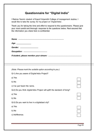 Page 89
Questionnaire for “Digital India”
I Rabina Yesmin student of Kapol Vidyanidhi College of management studies. I
would like to take the survey for my project on ‘Digital India’.
Thank you for taking the time and effort to respond to this questionnaire. Please give
your most candid and thorough response to the questions below. Rest assured that
the information you share here is confidential.
Name:
Age:
Gender:
Occupation:
If student, please mention your stream:
(Note: Please mark the suitable option according to you.)
Q-1) Are you aware of Digital India Project?
a) Yes
b) No
c) I’ve just heard the name.
Q-2) Do you think digital India Project will uplift the standard of living?
a) Yes
b) No
Q-3) Do you want to live in a digitalized city?
a) Yes
b) No
c) Indifference.
 