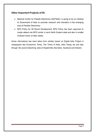 Page 9
Other Important Projects of DI:
 National Centre for Flexible Electronics (NCFlexE): is going to be an initiative
of Government of India to promote research and innovation in the emerging
area of Flexible Electronics.
 BPO Policy for All Round Development: BPO Policy has been approved to
create atleast one BPO centre in each North Eastern state and also in smaller
/mofussil towns of other states.
Some informations has been taken from articles based on Digital India Project in
newspapers like Economics Times, The Times of India, India Today, etc and also
through the social networking sites of Digital India like twiter, facebook and linkedin.
 