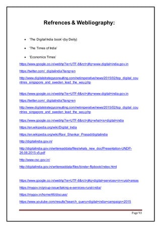 Page 93
Refrences & Webliography:
 ‘The Digital India book’-(by Deity)
 ‘The Times of India’
 ‘Economics Times’
https://www.google.co.in/webhp?ie=UTF-8&rct=j#q=www.digital+india.gov.in
https://twitter.com/_digitalindia?lang=en
http://www.digitalstrategyconsulting.com/netimperative/news/2015/02/top_digital_cou
ntries_singapore_and_sweden_lead_the_way.php
https://www.google.co.in/webhp?ie=UTF-8&rct=j#q=www.digital+india.gov.in
https://twitter.com/_digitalindia?lang=en
http://www.digitalstrategyconsulting.com/netimperative/news/2015/02/top_digital_cou
ntries_singapore_and_sweden_lead_the_way.php
https://www.google.co.in/webhp?ie=UTF-8&rct=j#q=what+is+digital+india
https://en.wikipedia.org/wiki/Digital_India
https://en.wikipedia.org/wiki/Ravi_Shankar_Prasad/digitalindia
http://digitalindia.gov.in/
http://digitalindia.gov.in/writereaddata/files/whats_new_doc/Presentation-UNDP-
26.08.2015.v5.pdf
http://www.csc.gov.in/
http://digitalindia.gov.in/writereaddata/files/binder-flipbook/index.html
https://www.google.co.in/webhp?ie=UTF-8&rct=j#q=digital+services+in+rural+areas
https://mygov.in/group-issue/taking-e-services-rural-india/
https://mygov.in/home/46/discuss/
https://www.youtube.com/results?search_query=digital+india+campaign+2015
 