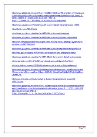 Page 94
https://www.google.co.in/search?biw=1366&bih=667&noj=1&q=aricles+in+newspape
r+about+digital+india&oq=aricles+in+newspaper+about+digital+india&gs_l=serp.3...
92184.130313.0.130681.80.53.0.0.0.0.851.6561.4-
3j4j4.11.0.ecynfh...0...1.1.64.serp..70.10.6000.0.wZ1bka3Ud0o
https://www.youtube.com/results?search_query=digital+india+campaign+2015
https://twitter.com/NDLMIndia
https://www.google.co.in/webhp?ie=UTF-8&rct=j#q=soochna+seva
https://www.google.co.in/webhp?ie=UTF-8&rct=j#q=digital+panchayat+india
http://www.firstpost.com/business/digital-india-making-india-a-strategic-cyber-attack-
target-report-2451986.html
https://www.google.co.in/webhp?ie=UTF-8&rct=j#q=nine+pillars+of+digital+india
http://india.gov.in/website-ministry-skill-development-and-entrepreneurship
https://www.google.co.in/webhp?ie=UTF-8&rct=j#q=current+digital+technologies
http://mashable.com/2013/10/19/chart-digital-natives/#GVmSn5w78qqH
http://maulik-kamdar.com/2009/08/socio-economic-impact-of-digital-literacy/
https://www.google.co.in/search?q=need+of+digital+india&biw=1366&bih=667&noj=
1&source=lnms&tbm=nws&sa=X&ved=0CAcQ_AUoAWoVChMIlvSL07ukyAIVZBem
Ch0H0Q4F
http://www.oneindia.com/feature/what-is-digital-india-programme-explained-
1792279.html
https://www.google.co.in/search?biw=1366&bih=667&noj=1&q=scope+of+digital+indi
a+in+future&oq=scope+of+digital+india+in+future&gs_l=serp.3...11375.21248.0.217
68.53.30.0.0.0.0.720.5157.3-
2j3j4j1.10.0.ecynfh...0...1.1.64.serp..45.8.4344.0.G6YJfDctisY
 
