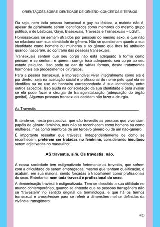 ORIENTAÇÕES SOBRE IDENTIDADE DE GÊNERO: CONCEITOS E TERMOS


Ou seja, nem toda pessoa transexual é gay ou lésbica, a maioria não é,
apesar de geralmente serem identificados como membros do mesmo grupo
político, o de Lésbicas, Gays, Bissexuais, Travestis e Transexuais – LGBT.
Homossexuais se sentem atraídos por pessoas do mesmo sexo, o que não
se relaciona com sua identidade de gênero. Não se questionam quanto a sua
identidade como homens ou mulheres e ao gênero que lhes foi atribuído
quando nasceram, ao contrário das pessoas transexuais.
Transexuais sentem que seu corpo não está adequado à forma como
pensam e se sentem, e querem corrigir isso adequando seu corpo ao seu
estado psíquico. Isso pode se dar de várias formas, desde tratamentos
hormonais até procedimentos cirúrgicos.
Para a pessoa transexual, é imprescindível viver integralmente como ela é
por dentro, seja na aceitação social e profissional do nome pelo qual ela se
identifica ou no uso do banheiro correspondente à sua identidade, entre
outros aspectos. Isso ajuda na consolidação da sua identidade e para avaliar
se ela pode fazer a cirurgia de transgenitalização (adequação do órgão
genital). Algumas pessoas transexuais decidem não fazer a cirurgia.


As Travestis


Entende-se, nesta perspectiva, que são travestis as pessoas que vivenciam
papéis de gênero feminino, mas não se reconhecem como homens ou como
mulheres, mas como membros de um terceiro gênero ou de um não-gênero.
É importante ressaltar que travestis, independentemente de como se
reconhecem, preferem ser tratadas no feminino, considerando insultoso
serem adjetivadas no masculino:

                 AS travestis, sim. Os travestis, não.

A nossa sociedade tem estigmatizado fortemente as travestis, que sofrem
com a dificuldade de serem empregadas, mesmo que tenham qualificação, e
acabam, em sua maioria, sendo forçadas a trabalharem como profissionais
do sexo. Entretanto, nem toda travesti é profissional do sexo.
A denominação travesti é estigmatizada. Tem-se discutido a sua utilidade no
mundo contemporâneo, quando se entende que as pessoas transgênero não
se “travestem” no sentido original da terminologia, e que há os termos
transexual e crossdresser para se referir a dimensões melhor definidas da
vivência transgênero.


                                                                        9/23
 