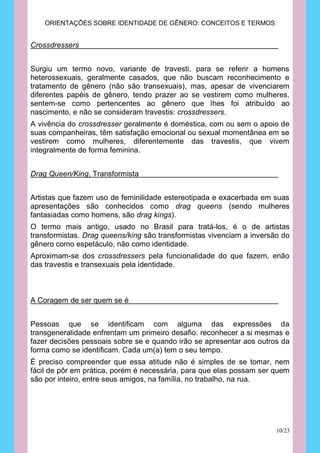 ORIENTAÇÕES SOBRE IDENTIDADE DE GÊNERO: CONCEITOS E TERMOS


Crossdressers


Surgiu um termo novo, variante de travesti, para se referir a homens
heterossexuais, geralmente casados, que não buscam reconhecimento e
tratamento de gênero (não são transexuais), mas, apesar de vivenciarem
diferentes papéis de gênero, tendo prazer ao se vestirem como mulheres,
sentem-se como pertencentes ao gênero que lhes foi atribuído ao
nascimento, e não se consideram travestis: crossdressers.
A vivência do crossdresser geralmente é doméstica, com ou sem o apoio de
suas companheiras, têm satisfação emocional ou sexual momentânea em se
vestirem como mulheres, diferentemente das travestis, que vivem
integralmente de forma feminina.


Drag Queen/King, Transformista


Artistas que fazem uso de feminilidade estereotipada e exacerbada em suas
apresentações são conhecidos como drag queens (sendo mulheres
fantasiadas como homens, são drag kings).
O termo mais antigo, usado no Brasil para tratá-los, é o de artistas
transformistas. Drag queens/king são transformistas vivenciam a inversão do
gênero como espetáculo, não como identidade.
Aproximam-se dos crossdressers pela funcionalidade do que fazem, enão
das travestis e transexuais pela identidade.



A Coragem de ser quem se é


Pessoas que se identificam com alguma das expressões da
transgeneralidade enfrentam um primeiro desafio: reconhecer a si mesmas e
fazer decisões pessoais sobre se e quando irão se apresentar aos outros da
forma como se identificam. Cada um(a) tem o seu tempo.
É preciso compreender que essa atitude não é simples de se tomar, nem
fácil de pôr em prática, porém é necessária, para que elas possam ser quem
são por inteiro, entre seus amigos, na família, no trabalho, na rua.




                                                                       10/23
 