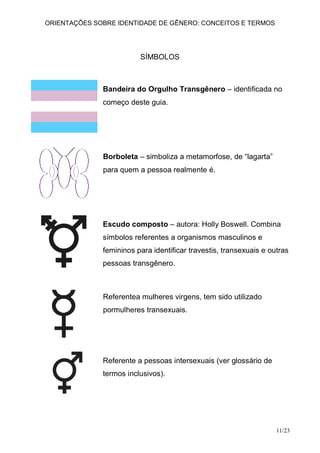 ORIENTAÇÕES SOBRE IDENTIDADE DE GÊNERO: CONCEITOS E TERMOS




                         SÍMBOLOS



              Bandeira do Orgulho Transgênero – identificada no
              começo deste guia.




              Borboleta – simboliza a metamorfose, de “lagarta”
              para quem a pessoa realmente é.




              Escudo composto – autora: Holly Boswell. Combina
              símbolos referentes a organismos masculinos e
              femininos para identificar travestis, transexuais e outras
              pessoas transgênero.



              Referentea mulheres virgens, tem sido utilizado
              pormulheres transexuais.




              Referente a pessoas intersexuais (ver glossário de
              termos inclusivos).




                                                                    11/23
 