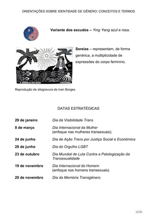 ORIENTAÇÕES SOBRE IDENTIDADE DE GÊNERO: CONCEITOS E TERMOS




                       Variante dos escudos – Ying Yang azul e rosa.




                                        Sereias – representam, de forma
                                        genérica, a multiplicidade de
                                        expressões do corpo feminino.




Reprodução de xilogravura de Ivan Borges.




                            DATAS ESTRATÉGICAS


29 de janeiro            Dia da Visibilidade Trans

8 de março               Dia Internacional da Mulher
                         (enfoque nas mulheres transexuais).

24 de junho              Dia de Ação Trans por Justiça Social e Econômica

28 de junho              Dia do Orgulho LGBT

23 de outubro            Dia Mundial de Luta Contra a Patologização da
                         Transexualidade

19 de novembro           Dia Internacional do Homem
                         (enfoque nos homens transexuais).
20 de novembro           Dia da Memória Transgênero




                                                                            12/23
 