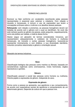 ORIENTAÇÕES SOBRE IDENTIDADE DE GÊNERO: CONCEITOS E TERMOS




                          TERMOS INCLUSIVOS


Escrever ou falar conforme um vocabulário reconhecido pelas pessoas
representadas é essencial para valorizar a cidadania. Com relação a
travestis e transexuais, é comum o uso de expressões que levam a
concepções errôneas sobre a vivência e os desafios dessas pessoas.
Reforçando: com relação a pronomes, as pessoas transgênero devem ser
tratadas de acordo com o gênero com o qual se identificam. Se você não
está certo(a) quanto ao gênero da pessoa, pode perguntar, respeitosamente,
como ela prefere ser tratada, e tratá-la dessa forma.
Abaixo segue um glossário de termos considerados inclusivos, por
representarem adequadamente o cotidiano de homens e mulheres
transexuais, de travestis e outras pessoas transgênero, buscando-se
representar minimamente, e com didática, a sua diversidade identitária,
incluindo conceitos relacionados a gênero e orientação sexual.



Glossário de termos inclusivos



                                  Sexo
Classificação biológica das pessoas como machos ou fêmeas, baseada em
características orgânicas como cromossomos, níveis hormonais, órgãos
reprodutivos e genitais.

                                 Gênero
Classificação pessoal e social das pessoas como homens ou mulheres.
Orienta papéis e expressões de gênero. Independe do sexo.

                          Expressão de gênero
Forma como a pessoa se apresenta, sua aparência e seu comportamento,
de acordo com expectativas sociais de aparência e comportamento de um
determinado gênero. Depende da cultura em que a pessoa vive.




                                                                      13/23
 