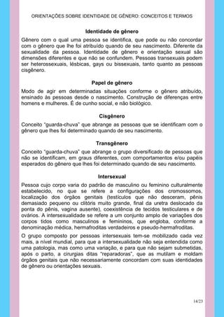 ORIENTAÇÕES SOBRE IDENTIDADE DE GÊNERO: CONCEITOS E TERMOS


                          Identidade de gênero
Gênero com o qual uma pessoa se identifica, que pode ou não concordar
com o gênero que lhe foi atribuído quando de seu nascimento. Diferente da
sexualidade da pessoa. Identidade de gênero e orientação sexual são
dimensões diferentes e que não se confundem. Pessoas transexuais podem
ser heterossexuais, lésbicas, gays ou bissexuais, tanto quanto as pessoas
cisgênero.

                            Papel de gênero
Modo de agir em determinadas situações conforme o gênero atribuído,
ensinado às pessoas desde o nascimento. Construção de diferenças entre
homens e mulheres. É de cunho social, e não biológico.

                               Cisgênero
Conceito “guarda-chuva” que abrange as pessoas que se identificam com o
gênero que lhes foi determinado quando de seu nascimento.

                              Transgênero
Conceito “guarda-chuva” que abrange o grupo diversificado de pessoas que
não se identificam, em graus diferentes, com comportamentos e/ou papéis
esperados do gênero que lhes foi determinado quando de seu nascimento.

                               Intersexual
Pessoa cujo corpo varia do padrão de masculino ou feminino culturalmente
estabelecido, no que se refere a configurações dos cromossomos,
localização dos órgãos genitais (testículos que não desceram, pênis
demasiado pequeno ou clitóris muito grande, final da uretra deslocado da
ponta do pênis, vagina ausente), coexistência de tecidos testiculares e de
ovários. A intersexualidade se refere a um conjunto amplo de variações dos
corpos tidos como masculinos e femininos, que engloba, conforme a
denominação médica, hermafroditas verdadeiros e pseudo-hermafroditas.
O grupo composto por pessoas intersexuais tem-se mobilizado cada vez
mais, a nível mundial, para que a intersexualidade não seja entendida como
uma patologia, mas como uma variação, e para que não sejam submetidas,
após o parto, a cirurgias ditas “reparadoras”, que as mutilam e moldam
órgãos genitais que não necessariamente concordam com suas identidades
de gênero ou orientações sexuais.




                                                                      14/23
 