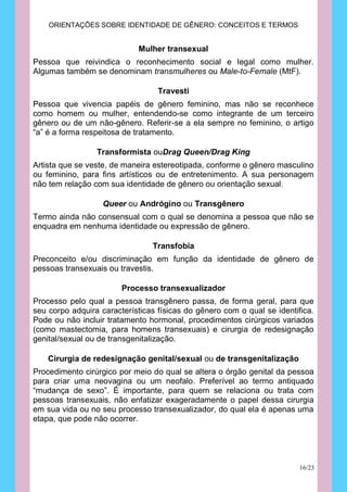 ORIENTAÇÕES SOBRE IDENTIDADE DE GÊNERO: CONCEITOS E TERMOS


                            Mulher transexual
Pessoa que reivindica o reconhecimento social e legal como mulher.
Algumas também se denominam transmulheres ou Male-to-Female (MtF).

                                  Travesti
Pessoa que vivencia papéis de gênero feminino, mas não se reconhece
como homem ou mulher, entendendo-se como integrante de um terceiro
gênero ou de um não-gênero. Referir-se a ela sempre no feminino, o artigo
“a” é a forma respeitosa de tratamento.

                 Transformista ouDrag Queen/Drag King
Artista que se veste, de maneira estereotipada, conforme o gênero masculino
ou feminino, para fins artísticos ou de entretenimento. A sua personagem
não tem relação com sua identidade de gênero ou orientação sexual.

                   Queer ou Andrógino ou Transgênero
Termo ainda não consensual com o qual se denomina a pessoa que não se
enquadra em nenhuma identidade ou expressão de gênero.

                                Transfobia
Preconceito e/ou discriminação em função da identidade de gênero de
pessoas transexuais ou travestis.

                        Processo transexualizador
Processo pelo qual a pessoa transgênero passa, de forma geral, para que
seu corpo adquira características físicas do gênero com o qual se identifica.
Pode ou não incluir tratamento hormonal, procedimentos cirúrgicos variados
(como mastectomia, para homens transexuais) e cirurgia de redesignação
genital/sexual ou de transgenitalização.

    Cirurgia de redesignação genital/sexual ou de transgenitalização
Procedimento cirúrgico por meio do qual se altera o órgão genital da pessoa
para criar uma neovagina ou um neofalo. Preferível ao termo antiquado
“mudança de sexo”. É importante, para quem se relaciona ou trata com
pessoas transexuais, não enfatizar exageradamente o papel dessa cirurgia
em sua vida ou no seu processo transexualizador, do qual ela é apenas uma
etapa, que pode não ocorrer.




                                                                         16/23
 