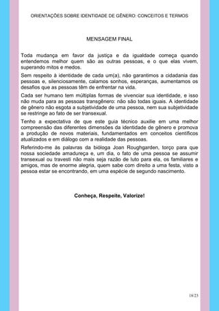 ORIENTAÇÕES SOBRE IDENTIDADE DE GÊNERO: CONCEITOS E TERMOS




                            MENSAGEM FINAL


Toda mudança em favor da justiça e da igualdade começa quando
entendemos melhor quem são as outras pessoas, e o que elas vivem,
superando mitos e medos.
Sem respeito à identidade de cada um(a), não garantimos a cidadania das
pessoas e, silenciosamente, calamos sonhos, esperanças, aumentamos os
desafios que as pessoas têm de enfrentar na vida.
Cada ser humano tem múltiplas formas de vivenciar sua identidade, e isso
não muda para as pessoas transgênero: não são todas iguais. A identidade
de gênero não esgota a subjetividade de uma pessoa, nem sua subjetividade
se restringe ao fato de ser transexual.
Tenho a expectativa de que este guia técnico auxilie em uma melhor
compreensão das diferentes dimensões da identidade de gênero e promova
a produção de novos materiais, fundamentados em conceitos científicos
atualizados e em diálogo com a realidade das pessoas.
Referindo-me às palavras da bióloga Joan Roughgarden, torço para que
nossa sociedade amadureça e, um dia, o fato de uma pessoa se assumir
transexual ou travesti não mais seja razão de luto para ela, os familiares e
amigos, mas de enorme alegria, quem sabe com direito a uma festa, visto a
pessoa estar se encontrando, em uma espécie de segundo nascimento.



                      Conheça, Respeite, Valorize!




                                                                        18/23
 