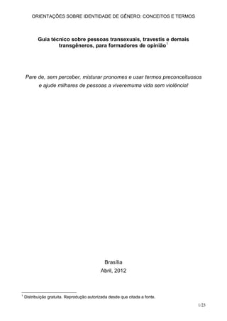 ORIENTAÇÕES SOBRE IDENTIDADE DE GÊNERO: CONCEITOS E TERMOS




           Guia técnico sobre pessoas transexuais, travestis e demais
                   transgêneros, para formadores de opinião1




    Pare de, sem perceber, misturar pronomes e usar termos preconceituosos
           e ajude milhares de pessoas a viveremuma vida sem violência!




                                              Brasília
                                            Abril, 2012



1
    Distribuição gratuita. Reprodução autorizada desde que citada a fonte.
                                                                             1/23
 
