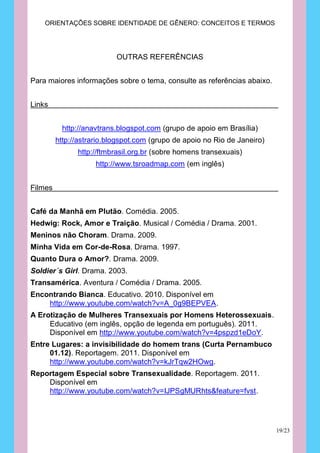ORIENTAÇÕES SOBRE IDENTIDADE DE GÊNERO: CONCEITOS E TERMOS




                           OUTRAS REFERÊNCIAS


Para maiores informações sobre o tema, consulte as referências abaixo.


Links


           http://anavtrans.blogspot.com (grupo de apoio em Brasília)
         http://astrario.blogspot.com (grupo de apoio no Rio de Janeiro)
               http://ftmbrasil.org.br (sobre homens transexuais)
                     http://www.tsroadmap.com (em inglês)


Filmes


Café da Manhã em Plutão. Comédia. 2005.
Hedwig: Rock, Amor e Traição. Musical / Comédia / Drama. 2001.
Meninos não Choram. Drama. 2009.
Minha Vida em Cor-de-Rosa. Drama. 1997.
Quanto Dura o Amor?. Drama. 2009.
Soldier´s Girl. Drama. 2003.
Transamérica. Aventura / Comédia / Drama. 2005.
Encontrando Bianca. Educativo. 2010. Disponível em
    http://www.youtube.com/watch?v=A_0g9BEPVEA.
A Erotização de Mulheres Transexuais por Homens Heterossexuais.
     Educativo (em inglês, opção de legenda em português). 2011.
     Disponível em http://www.youtube.com/watch?v=4pspzd1eDoY.
Entre Lugares: a invisibilidade do homem trans (Curta Pernambuco
     01.12). Reportagem. 2011. Disponível em
     http://www.youtube.com/watch?v=kJrTqw2HOwg.
Reportagem Especial sobre Transexualidade. Reportagem. 2011.
    Disponível em
    http://www.youtube.com/watch?v=IJPSgMURhts&feature=fvst.




                                                                           19/23
 