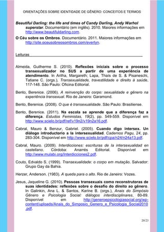 ORIENTAÇÕES SOBRE IDENTIDADE DE GÊNERO: CONCEITOS E TERMOS


Beautiful Darling: the life and times of Candy Darling, Andy Warhol
    superstar. Documentário (em inglês). 2010. Maiores informações em
    http://www.beautifuldarling.com.
O Céu sobre os Ombros. Documentário. 2011. Maiores informações em
    http://site.oceusobreosombros.com/everlyn.


Leituras


Almeida, Guilherme S. (2010). Reflexões iniciais sobre o processo
     transexualizador no SUS a partir de uma experiência de
     atendimento. In Arilha, Margareth; Lapa, Thaís de S. & Pisaneschi,
     Tatiane C. (orgs.), Transexualidade, travestilidade e direito à saúde,
     117-148. São Paulo: Oficina Editorial.

Bento, Berenice. (2006). A reinvenção do corpo: sexualidade e gênero na
     experiência transexual. Rio de Janeiro: Garamond.

Bento, Berenice. (2008). O que é transexualidade. São Paulo: Brasiliense.
Bento, Berenice. (2011). Na escola se aprende que a diferença faz a
     diferença. Estudos Feministas, 19(2), pp. 549-559. Disponível em
     http://www.scielo.br/pdf/ref/v19n2/v19n2a16.pdf.
Cabral, Mauro & Benzur, Gabriel. (2005). Cuando digo intersex. Un
     diálogo introductorio a la intersexualidad. Cadernos Pagu, 24, pp.
     283-304. Disponível em http://www.scielo.br/pdf/cpa/n24/n24a13.pdf.

Cabral, Mauro. (2009). Interdicciones: escrituras de la intersexualidad en
     castellano.   Córdoba:       Anarrés    Editorial.  Disponível    em
     http://www.mulabi.org/Interdicciones2.pdf.

Couto, Edvaldo S. (1999). Transexualidade: o corpo em mutação. Salvador:
     Grupo Gay da Bahia.

Herzer, Anderson. (1983). A queda para o alto. Rio de Janeiro: Vozes.

Jesus, Jaqueline G. (2010). Pessoas transexuais como reconstrutoras de
     suas identidades: reflexões sobre o desafio do direito ao gênero.
     In Galinkin, Ana L. & Santos, Karine B. (orgs.), Anais do Simpósio
     Gênero e Psicologia Social: diálogos interdisciplinares, 80-89.
     Disponível          em           http://generoepsicologiasocial.org/wp-
     content/uploads/Anais_do_Simposio_Genero_e_Psicologia_Social2010
     .pdf.


                                                                        20/23
 