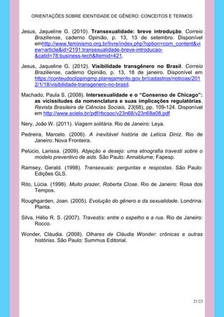 ORIENTAÇÕES SOBRE IDENTIDADE DE GÊNERO: CONCEITOS E TERMOS


Jesus, Jaqueline G. (2010). Transexualidade: breve introdução. Correio
     Braziliense, caderno Opinião, p. 13, 13 de setembro. Disponível
     emhttp://www.feminismo.org.br/livre/index.php?option=com_content&vi
     ew=article&id=2191:transexualidade-breve-introducao-
     &catid=78:business-tech&Itemid=421.

Jesus, Jaqueline G. (2012). Visibilidade transgênero no Brasil. Correio
     Braziliense, caderno Opinião, p. 13, 18 de janeiro. Disponível em
     https://conteudoclippingmp.planejamento.gov.br/cadastros/noticias/201
     2/1/18/visibilidade-transgenero-no-brasil.
Machado, Paula S. (2008). Intersexualidade e o “Consenso de Chicago”:
    as vicissitudes da nomenclatura e suas implicações regulatórias.
    Revista Brasileira de Ciências Sociais, 23(68), pp. 109-124. Disponível
    em http://www.scielo.br/pdf/rbcsoc/v23n68/v23n68a08.pdf

Nery, João W. (2011). Viagem solitária. Rio de Janeiro: Leya.

Pedreira, Marcelo. (2006). A inevitável história de Letícia Diniz. Rio de
     Janeiro: Nova Fronteira.

Pelúcio, Larissa. (2009). Abjeção e desejo: uma etnografia travesti sobre o
     modelo preventivo de aids. São Paulo: Annablume; Fapesp.

Ramsey, Gerald. (1998). Transexuais: perguntas e respostas. São Paulo:
    Edições GLS.

Rito, Lúcia. (1998). Muito prazer, Roberta Close. Rio de Janeiro: Rosa dos
      Tempos.

Roughgarden, Joan. (2005). Evolução do gênero e da sexualidade. Londrina:
    Planta.

Silva, Hélio R. S. (2007). Travestis: entre o espelho e a rua. Rio de Janeiro:
      Rocco.

Wonder, Cláudia. (2008). Olhares de Cláudia Wonder: crônicas e outras
    histórias. São Paulo: Summus Editorial.




                                                                          21/23
 