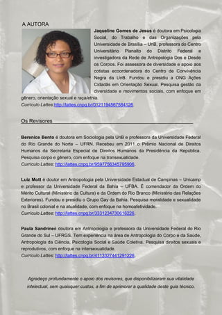 ORIENTAÇÕES SOBRE IDENTIDADE DE GÊNERO: CONCEITOS E TERMOS
A AUTORA
                                    Jaqueline Gomes de Jesus é doutora em Psicologia
                                    Social, do Trabalho e das Organizações pela
                                    Universidade de Brasília – UnB, professora do Centro
                                    Universitário Planalto do Distrito Federal e
                                    investigadora da Rede de Antropologia Dos e Desde
                                    os Corpos. Foi assessora de diversidade e apoio aos
                                    cotistas ecoordenadora do Centro de Convivência
                                    Negra da UnB. Fundou e presidiu a ONG Ações
                                    Cidadãs em Orientação Sexual. Pesquisa gestão da
                                    diversidade e movimentos sociais, com enfoque em
gênero, orientação sexual e raça/etnia.
Currículo Lattes:http://lattes.cnpq.br/0121194567584126.


Os Revisores


Berenice Bento é doutora em Sociologia pela UnB e professora da Universidade Federal
do Rio Grande do Norte – UFRN. Recebeu em 2011 o Prêmio Nacional de Direitos
Humanos da Secretaria Especial de Direitos Humanos da Presidência da República.
Pesquisa corpo e gênero, com enfoque na transexualidade.
Currículo Lattes: http://lattes.cnpq.br/9597756345795906.


Luiz Mott é doutor em Antropologia pela Universidade Estadual de Campinas – Unicamp
e professor da Universidade Federal da Bahia – UFBA. É comendador da Ordem do
Mérito Cultural (Ministério da Cultura) e da Ordem do Rio Branco (Ministério das Relações
Exteriores). Fundou e presidiu o Grupo Gay da Bahia. Pesquisa moralidade e sexualidade
no Brasil colonial e na atualidade, com enfoque na homoafetividade.
Currículo Lattes: http://lattes.cnpq.br/3331234730616226.


Paula Sandrineé doutora em Antropologia e professora da Universidade Federal do Rio
Grande do Sul – UFRGS. Tem experiência na área de Antropologia do Corpo e da Saúde,
Antropologia da Ciência, Psicologia Social e Saúde Coletiva. Pesquisa direitos sexuais e
reprodutivos, com enfoque na intersexualidade.
Currículo Lattes: http://lattes.cnpq.br/4113327441291226.




   Agradeço profundamente o apoio dos revisores, que disponibilizaram sua vitalidade
  intelectual, sem quaisquer custos, a fim de aprimorar a qualidade deste guia técnico.

                                                                                     22/23
 