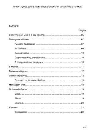 ORIENTAÇÕES SOBRE IDENTIDADE DE GÊNERO: CONCEITOS E TERMOS




Sumário
                                                                                                             Página

Bem-vindo(a)! Qual é o seu gênero? .......................................................... 05

Transgeneralidades..................................................................................... 07

        Pessoas transexuais .......................................................................... 07

        As travestis ......................................................................................... 09

        Crossdressers .................................................................................... 10

        Drag queen/king, transformista .......................................................... 10

        A coragem de ser quem se é ............................................................. 10

Símbolos ...................................................................................................... 11

Datas estratégicas ....................................................................................... 12

Termos inclusivos ........................................................................................ 13

        Glossário de termos inclusivos .......................................................... 13

Mensagem final ........................................................................................... 18

Outras referências ....................................................................................... 19

        Links ................................................................................................... 19

        Filmes ................................................................................................. 19

        Leituras ............................................................................................... 20

A autora ....................................................................................................... 22

        Os revisores ....................................................................................... 22




                                                                                                                  3/23
 