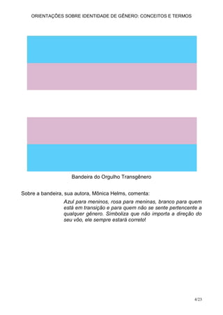 ORIENTAÇÕES SOBRE IDENTIDADE DE GÊNERO: CONCEITOS E TERMOS




                    Bandeira do Orgulho Transgênero


Sobre a bandeira, sua autora, Mônica Helms, comenta:
                 Azul para meninos, rosa para meninas, branco para quem
                 está em transição e para quem não se sente pertencente a
                 qualquer gênero. Simboliza que não importa a direção do
                 seu vôo, ele sempre estará correto!




                                                                      4/23
 