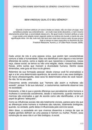 ORIENTAÇÕES SOBRE IDENTIDADE DE GÊNERO: CONCEITOS E TERMOS




                   BEM-VINDO(A)! QUAL É O SEU GÊNERO?



          Quando o homem atribuía um sexo a todas as coisas, não via nisso um jogo, mas
      acreditava ampliar seu entendimento: - só muito mais tarde descobriu, e nem mesmo
inteiramente ainda hoje, a enormidade desse erro. De igual modo o homem atribuiu a tudo
      o que existe uma relação moral, jogando sobre os ombros do mundo o manto de uma
   significação ética. Um dia, tudo isso não terá nem mais nem menos valor do que possui
                                        hoje a crença no sexo masculino ou feminino do Sol.
                               Friedrich Nietzsche. Aurora, p. 27 (São Paulo: Escala, 2008).




Cada um(a) de nós é uma pessoa única, que porém tem características
comuns a toda a humanidade. Elas nos identificam com alguns e nos tornam
diferentes de outros, como a região em que nascemos e crescemos, nossa
raça, classe social, se temos ou não uma religião, idade, nossas habilidades
físicas, entre outras que marcam a diversidade humana. Dentre essas
dimensões, este guia se foca na do gênero.
Relembre da sua formação pessoal: desde criança você foi ensinado(a) a
agir e a ter uma determinada aparência, de acordo com o seu sexo biológico.
Se havia ultrassonografia, esse sexo foi determinado antes de você nascer.
Se não, foi no seu parto.
Crescemos sendo ensinados que “homens são assim e mulheres são
assado”, porque “é da sua natureza”, e costumamos realmente observar isso
na sociedade.
Entretanto, o fato é que a grande diferença que percebemos entre homens e
mulheres é construída socialmente, desde o nascimento, quando meninos e
meninas são ensinados a agir de acordo como são identificadas, a ter um
papel de gênero “adequado”.
Como as influências sociais não são totalmente visíveis, parece para nós que
as diferenças entre homens e mulheres são naturais, totalmente biológicas,
quando, na verdade, parte delas é influenciada pelo convívio social.
Além disso, a sociedade em que vivemos dissemina a crença de que os
órgãos genitais definem se uma pessoa é homem ou mulher. Porém, essa
construção do sexo não é um fato biológico, é social.


                                                                                        5/23
 