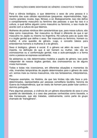 ORIENTAÇÕES SOBRE IDENTIDADE DE GÊNERO: CONCEITOS E TERMOS


Para a ciência biológica, o que determina o sexo de uma pessoa é o
tamanho das suas células reprodutivas (pequenas: espermatozóides, logo,
macho; grandes: óvulos, logo, fêmea), e só. Biologicamente, isso não define
o comportamento masculino ou feminino das pessoas: o que faz isso é a
cultura, a qual define alguém como masculino ou feminino, e isso muda de
acordo com a cultura de que falamos.
Mulheres de países nórdicos têm características que, para nossa cultura, são
tidas como masculinas. Ser masculino no Brasil é diferente do que é ser
masculino no Japão ou mesmo na Argentina. Há culturas para as quais não
é o órgão genital que define o sexo. Ser masculino ou feminino, homem ou
mulher, é uma questão de gênero. Logo, o conceito básico para
entendermos homens e mulheres é o de gênero.
Sexo é biológico, gênero é social. E o gênero vai além do sexo: O que
importa, na definição do que é ser homem ou mulher, não são os
cromossomos ou a conformação genital, mas a auto-percepção e a forma
como a pessoa se expressa socialmente.
Se adotamos ou não determinados modelos e papéis de gênero, isso pode
independer de nossos órgãos genitais, dos cromossomos ou de alguns
níveis hormonais.
Todos e todas nós vivenciamos, em diferentes situações e momentos da
vida, inversões temporárias de papéis determinados para o gênero de cada
um: somos mais ou menos masculinos, nós nos fantasiamos, interpretamos,
etc.
Pesquise exemplos, na História, de que tais limites não são fixos e pré-
determinados, representados por pessoas comoMaria Quitéria, heroína da
Guerra da Independência, que se vestiu de homem para poder lutar contra o
domínio português.
Para algumas pessoas, a vivência de um gênero discordante do sexo é uma
questão de identidade, é o caso das pessoas conhecidas como travestis, e
das transexuais, que são tratadas, coletivamente, como parte do grupo
chamado de “transgênero”.




                                                                        6/23
 