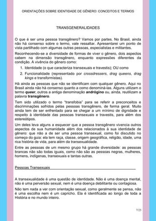 ORIENTAÇÕES SOBRE IDENTIDADE DE GÊNERO: CONCEITOS E TERMOS




                         TRANSGENERALIDADES


O que é ser uma pessoa transgênero? Vamos por partes. No Brasil, ainda
não há consenso sobre o termo, vale ressaltar. Apresentarei um ponto de
vista partilhado com algumas outras pessoas, especialistas e militantes.
Reconhecendo-se a diversidade de formas de viver o gênero, dois aspectos
cabem na dimensão transgênero, enquanto expressões diferentes da
condição. A vivência do gênero como:
   1. Identidade (o que caracteriza transexuais e travestis); OU como
   2. Funcionalidade (representado por crossdressers, drag queens, drag
      kings e transformistas).
Há ainda as pessoas que não se identificam com qualquer gênero. Aqui no
Brasil ainda não há consenso quanto a como denominá-las. Alguns utilizam o
termo queer, outros a antiga denominação andrógino ou, ainda, reutilizam a
palavra transgênero.
Tem sido utilizado o termo “transfobia” para se referir a preconceitos e
discriminações sofridos pelas pessoas transgênero, de forma geral. Muito
ainda tem de ser enfrentado para se chegar a um mínimo de dignidade e
respeito à identidade das pessoas transexuais e travestis, para além dos
estereótipos.
Um deles leva alguns a esquecer que a pessoa transgênero vivencia outros
aspectos de sua humanidade além dos relacionados à sua identidade de
gênero: que não a de ser uma pessoa transexual, como foi discutido no
começo do guia: ela tem raça, classe, origem geográfica, religião, idade, uma
rica história de vida, para além da transexualidade.
Entre as pessoas de um mesmo grupo há grande diversidade: as pessoas
brancas não são todas iguais, como não são as pessoas negras, mulheres,
homens, indígenas, transexuais e tantas outras.


Pessoas Transexuais


A transexualidade é uma questão de identidade. Não é uma doença mental,
não é uma perversão sexual, nem é uma doença debilitante ou contagiosa.
Não tem nada a ver com orientação sexual, como geralmente se pensa, não
é uma escolha nem é um capricho. Ela é identificada ao longo de toda a
História e no mundo inteiro.


                                                                         7/23
 