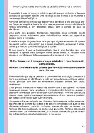 ORIENTAÇÕES SOBRE IDENTIDADE DE GÊNERO: CONCEITOS E TERMOS


A novidade é que os avanços médicos permitiram que mulheres e homens
transexuais pudessem adquirir uma fisiologia quase idêntica à de mulheres e
homens genéticos/biológicos.
Há várias definições clínicas que descrevem a condição. Seria exaustivo citá-
las. Se puder simplificar bastante, diria que as pessoas transexuais lidam de
formas diferentes, e em diferentes graus, com o gênero ao qual se
identificam.
Uma parte das pessoas transexuais reconhece essa condição desde
pequenas, outras tardiamente, pelas mais diferentes razões, em especial as
sociais, como a repressão.
A verdade é que ninguém hoje sabe por que alguém é transexual, apesar
das várias teorias. Umas dizem que a causa é biológica, outras que é social,
outras que mistura questões biológicas e sociais.
O que importa é que a transexualidade não é uma benção nem uma
maldição, é apenas uma condição, como tantas outras. A resposta mais
simples e completa que define as pessoas transexuais é a de que:

Mulher transexual é toda pessoa que reivindica o reconhecimento
                          como mulher.
Homem transexual é toda pessoa que reivindica o reconhecimento
                        como homem.

Ao contrário do que alguns pensam, o que determina a condição transexual é
como as pessoas se identificam, e não um procedimento cirúrgico. Assim,
muitas pessoas que hoje se consideram travestis seriam, em teoria,
transexuais.
Cada pessoa transexual é tratada de acordo com o seu gênero: mulheres
transexuais adotam nome, aparência e comportamentos femininos, querem e
precisam ser tratadas como quaisquer outras mulheres. Homens transexuais
adotam nome, aparência e comportamentos masculinos, querem e precisam
ser tratados como quaisquer outros homens.
Uma pessoa transexual pode ser bissexual, heterossexual ou homossexual,
dependendo do gênero que adota e do gênero com relação ao qual se atrai
afetivo-sexualmente, portanto, mulheres transexuais que se atraem por
homens são heterossexuais, tal como seus parceiros, homens transexuais
que se atraem por mulheres também; já mulheres transexuais que se atraem
por outras mulheres são homossexuais, e vice versa.




                                                                         8/23
 