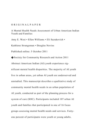 O R I G I N A L P A P E R
A Mental Health Needs Assessment of Urban American Indian
Youth and Families
Amy E. West • Ellen Williams • Eli Suzukovich •
Kathlene Strangeman • Douglas Novins
Published online: 5 October 2011
� Society for Community Research and Action 2011
Abstract American Indian (AI) youth experience sig-
nificant mental health disparities. The majority of AI youth
live in urban areas, yet urban AI youth are underserved and
unstudied. This manuscript describes a qualitative study of
community mental health needs in an urban population of
AI youth, conducted as part of the planning process for a
system of care (SOC). Participants included 107 urban AI
youth and families that participated in one of 16 focus
groups assessing mental health needs and services. Forty-
one percent of participants were youth or young adults.
 