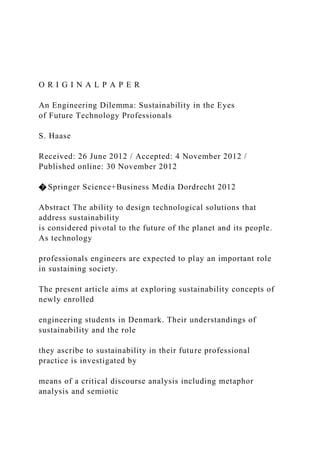 O R I G I N A L P A P E R
An Engineering Dilemma: Sustainability in the Eyes
of Future Technology Professionals
S. Haase
Received: 26 June 2012 / Accepted: 4 November 2012 /
Published online: 30 November 2012
� Springer Science+Business Media Dordrecht 2012
Abstract The ability to design technological solutions that
address sustainability
is considered pivotal to the future of the planet and its people.
As technology
professionals engineers are expected to play an important role
in sustaining society.
The present article aims at exploring sustainability concepts of
newly enrolled
engineering students in Denmark. Their understandings of
sustainability and the role
they ascribe to sustainability in their future professional
practice is investigated by
means of a critical discourse analysis including metaphor
analysis and semiotic
 