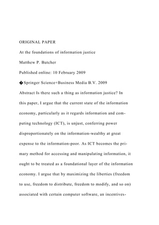 ORIGINAL PAPER
At the foundations of information justice
Matthew P. Butcher
Published online: 10 February 2009
� Springer Science+Business Media B.V. 2009
Abstract Is there such a thing as information justice? In
this paper, I argue that the current state of the information
economy, particularly as it regards information and com-
puting technology (ICT), is unjust, conferring power
disproportionately on the information-wealthy at great
expense to the information-poor. As ICT becomes the pri-
mary method for accessing and manipulating information, it
ought to be treated as a foundational layer of the information
economy. I argue that by maximizing the liberties (freedom
to use, freedom to distribute, freedom to modify, and so on)
associated with certain computer software, an incentives-
 