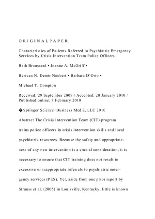 O R I G I N A L P A P E R
Characteristics of Patients Referred to Psychiatric Emergency
Services by Crisis Intervention Team Police Officers
Beth Broussard • Joanne A. McGriff •
Berivan N. Demir Neubert • Barbara D’Orio •
Michael T. Compton
Received: 29 September 2009 / Accepted: 20 January 2010 /
Published online: 7 February 2010
� Springer Science+Business Media, LLC 2010
Abstract The Crisis Intervention Team (CIT) program
trains police officers in crisis intervention skills and local
psychiatric resources. Because the safety and appropriate-
ness of any new intervention is a crucial consideration, it is
necessary to ensure that CIT training does not result in
excessive or inappropriate referrals to psychiatric emer-
gency services (PES). Yet, aside from one prior report by
Strauss et al. (2005) in Louisville, Kentucky, little is known
 