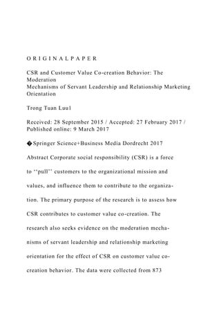 O R I G I N A L P A P E R
CSR and Customer Value Co-creation Behavior: The
Moderation
Mechanisms of Servant Leadership and Relationship Marketing
Orientation
Trong Tuan Luu1
Received: 28 September 2015 / Accepted: 27 February 2017 /
Published online: 9 March 2017
� Springer Science+Business Media Dordrecht 2017
Abstract Corporate social responsibility (CSR) is a force
to ‘‘pull’’ customers to the organizational mission and
values, and influence them to contribute to the organiza-
tion. The primary purpose of the research is to assess how
CSR contributes to customer value co-creation. The
research also seeks evidence on the moderation mecha-
nisms of servant leadership and relationship marketing
orientation for the effect of CSR on customer value co-
creation behavior. The data were collected from 873
 
