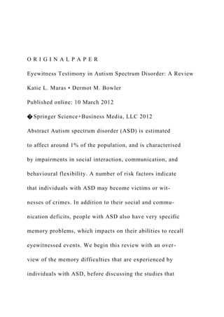 O R I G I N A L P A P E R
Eyewitness Testimony in Autism Spectrum Disorder: A Review
Katie L. Maras • Dermot M. Bowler
Published online: 10 March 2012
� Springer Science+Business Media, LLC 2012
Abstract Autism spectrum disorder (ASD) is estimated
to affect around 1% of the population, and is characterised
by impairments in social interaction, communication, and
behavioural flexibility. A number of risk factors indicate
that individuals with ASD may become victims or wit-
nesses of crimes. In addition to their social and commu-
nication deficits, people with ASD also have very specific
memory problems, which impacts on their abilities to recall
eyewitnessed events. We begin this review with an over-
view of the memory difficulties that are experienced by
individuals with ASD, before discussing the studies that
 