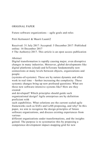 ORIGINAL PAPER
Future software organizations – agile goals and roles
Petri Kettunen1 & Maarit Laanti2
Received: 31 July 2017 /Accepted: 5 December 2017 /Published
online: 16 December 2017
# The Author(s) 2017. This article is an open access publication
Abstract
Digital transformation is rapidly causing major, even disruptive
changes in many industries. Moreover, global developments like
digital platforms (cloud) and IoTcreate fundamentally new
connections at many levels between objects, organizations and
people
(systems-of-systems). These are by nature dynamic and often
work in real time – further increasing the complexity. These
systemic changes bring up new profound questions: What are
those new software-intensive systems like? How are they
created
and developed? Which principles should guide such
organizational design? Agile enterprises are by definition
proficient with
such capabilities. What solutions are the current scaled agile
frameworks such as SAFe and LeSS proposing, and why? In this
paper, we aim to recognize the design principles of future
software organizations, and discuss existing experiences from
various
different organizations under transformations, and the insights
gained. The purpose is to systematize this by proposing a
competence development impact-mapping grid for new
 
