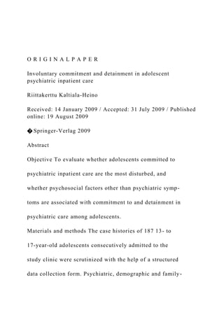 O R I G I N A L P A P E R
Involuntary commitment and detainment in adolescent
psychiatric inpatient care
Riittakerttu Kaltiala-Heino
Received: 14 January 2009 / Accepted: 31 July 2009 / Published
online: 19 August 2009
� Springer-Verlag 2009
Abstract
Objective To evaluate whether adolescents committed to
psychiatric inpatient care are the most disturbed, and
whether psychosocial factors other than psychiatric symp-
toms are associated with commitment to and detainment in
psychiatric care among adolescents.
Materials and methods The case histories of 187 13- to
17-year-old adolescents consecutively admitted to the
study clinic were scrutinized with the help of a structured
data collection form. Psychiatric, demographic and family-
 