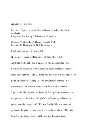 ORIGINAL PAPER
Parents’ Experiences of Home-Based Applied Behavior
Analysis
Programs for Young Children with Autism
Corinna F. Grindle Æ Hanna Kovshoff Æ
Richard P. Hastings Æ Bob Remington
Published online: 6 June 2008
� Springer Science+Business Media, LLC 2008
Abstract Although much research has documented the
benefits to children with autism of early intensive behav-
ioral intervention (EIBI), little has focused on the impact of
EIBI on families. Using a semi-structured format, we
interviewed 53 parents whose children had received
2 years of EIBI to obtain detailed first person accounts of
the perceived benefits and pitfalls of running a home pro-
gram, and the impact of EIBI on family life and support
systems. In general, parents were positive about EIBI, its
benefits for them, their child, and the broader family.
 