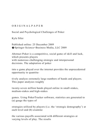 O R I G I N A L P A P E R
Social and Psychological Challenges of Poker
Kyle Siler
Published online: 25 December 2009
� Springer Science+Business Media, LLC 2009
Abstract Poker is a competitive, social game of skill and luck,
which presents players
with numerous challenging strategic and interpersonal
decisions. The adaptation of poker
into a game played over the internet provides the unprecedented
opportunity to quantita-
tively analyze extremely large numbers of hands and players.
This paper analyzes roughly
twenty-seven million hands played online in small-stakes,
medium-stakes and high-stakes
games. Using PokerTracker software, statistics are generated to
(a) gauge the types of
strategies utilized by players (i.e. the ‘strategic demography’) at
each level and (b) examine
the various payoffs associated with different strategies at
varying levels of play. The results
 