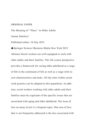 ORIGINAL PAPER
The Meaning of ‘‘Place’’ to Older Adults
Jeanne Sokolec1
Published online: 16 July 2015
� Springer Science+Business Media New York 2015
Abstract Social workers are well-equipped to work with
older adults and their families. The life course perspective
provides a framework for seeing older adulthood as a stage
of life in the continuum of life as well as a stage with its
own characteristics and tasks. All the roles within social
work practice can be adapted to this population. In addi-
tion, social workers working with older adults and their
families must be cognizant of the specific issues that are
associated with aging and older adulthood. The issue of
loss on many levels is a frequent topic. One area of loss
that is not frequently addressed is the loss associated with
 