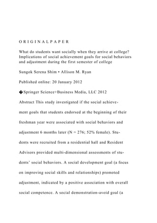 O R I G I N A L P A P E R
What do students want socially when they arrive at college?
Implications of social achievement goals for social behaviors
and adjustment during the first semester of college
Sungok Serena Shim • Allison M. Ryan
Published online: 20 January 2012
� Springer Science+Business Media, LLC 2012
Abstract This study investigated if the social achieve-
ment goals that students endorsed at the beginning of their
freshman year were associated with social behaviors and
adjustment 6 months later (N = 276; 52% female). Stu-
dents were recruited from a residential hall and Resident
Advisors provided multi-dimensional assessments of stu-
dents’ social behaviors. A social development goal (a focus
on improving social skills and relationships) promoted
adjustment, indicated by a positive association with overall
social competence. A social demonstration-avoid goal (a
 