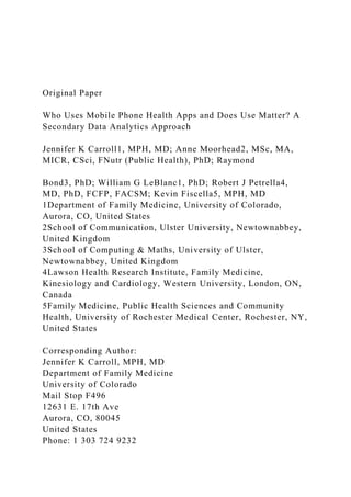 Original Paper
Who Uses Mobile Phone Health Apps and Does Use Matter? A
Secondary Data Analytics Approach
Jennifer K Carroll1, MPH, MD; Anne Moorhead2, MSc, MA,
MICR, CSci, FNutr (Public Health), PhD; Raymond
Bond3, PhD; William G LeBlanc1, PhD; Robert J Petrella4,
MD, PhD, FCFP, FACSM; Kevin Fiscella5, MPH, MD
1Department of Family Medicine, University of Colorado,
Aurora, CO, United States
2School of Communication, Ulster University, Newtownabbey,
United Kingdom
3School of Computing & Maths, University of Ulster,
Newtownabbey, United Kingdom
4Lawson Health Research Institute, Family Medicine,
Kinesiology and Cardiology, Western University, London, ON,
Canada
5Family Medicine, Public Health Sciences and Community
Health, University of Rochester Medical Center, Rochester, NY,
United States
Corresponding Author:
Jennifer K Carroll, MPH, MD
Department of Family Medicine
University of Colorado
Mail Stop F496
12631 E. 17th Ave
Aurora, CO, 80045
United States
Phone: 1 303 724 9232
 