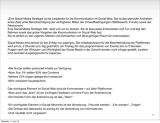 „Eine Social Media Strategie ist die Leitplanke für die Kommunikation im Social Web. Sie ist das planvolle Anstreben
eines Ziels unter Berücksichtigung der verfügbaren Mittel, der Umweltbedingungen (Wettbewerb, Trends) sowie der
Ressourcen.
Eine Social Media Strategie hilft, nach und vor zu denken. Sie ist bewusstes Entscheiden und Tun und legt den
Rahmen sowie das grobe Vorgehen der Kommunikation im Social Web fest.
Sie ist ehrlich zu den eigenen Stärken und Schwächen und lässt genügen Raum für Improvisation.
Sozial Media sind zentral für den Erfolg von paperyou. Der Arbeitsaufwand für die Bewirtschaftung der Plattformen
wird auf ca. 2 Stunden pro Tag geschätzt, am Freitag (für das programmieren von Events) bis zu 3 Stunden.
Fragen nach der Wirksam- und Wichtigkeit der Social Media in der Zukunft werden nicht infrage gestellt, sondern
sind zentraler Ausgangspunkt für paperyou.
•Alle Nutzer stellen potenziell Inhalte zur Verfügung
•Aber: Nur 1% stellen 90% des Contents
•Weitere 10% tragen gelegentlich etwas bei
•90% rezipieren hauptsächlich
Das wichtigste Element im Social Web sind die Kommentare – auf allen Plattformen
•Aber auch das „liken“ ist ein wichtiges Feedback und eine Form der Anerkennung
•Die höchste Form der Anerkennung ist das „Teilen“
•Ein wichtigstes Element in Social Networks ist die Vernetzung: „Freunde werden“, „Fan werden“, „Folgen“
•Die Grösse des Netzwerks ist wichtig für die Verbreitung von Informationen
•Und: Qualität nicht vergessen!
10
Dienstag, 11. Juni 13
 