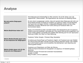 11.06.2013
Analyse
Wo sind welche Zielgruppen
präsent?
Welche Bedürfnisse haben sie?
Welche Medien/Kanäle eignen sich
für die Ansprache der Zielgruppen?
Welche Inhalte eignen sich für die
Ansprache der Zielgruppen?
Kernzielgruppe sind Heiratswillige im Alter zwischen 18 und 35 Jahren, bzw. die
sogenannten „Tätschmeister“, die Organisatoren der Hochzeit und Wedding-Planer.
Es kann davon ausgegangen werden, dass sich gerade diese Zielgruppe sehr aktiv auf
Social Media bewegt und Spass am Angebot von paperyou haben und die Resultate
auch gerne bei uns zeigen möchten. Ausgewählte Beispiele werden auf dem Blog
präsentiert und jeder Teilnehmer kann seine Zeitung auf Facebook teilen und
kommentieren lassen.
Spass und Unterhaltung sollen vermittelt werden. Eine Spasszeitung die mit paperyou
erstellt wurde soll ausserdem nachhaltig sein. Eine solche Zeitung wird aufgehoben und
immer wieder gelesen und behält einen ideellen Wert (Wichtig auch für evtl. Sponsoren/
Werbung im Blatt. Zum Start nur Fake-Werbung).
Facebook, Twitter, Google+, Pinterest, Blog, Newsletter
Anmeldung per Social Plugin auf Facebook möglich. Auf Facebook kann das Titelbild
der Zeitung das Proﬁl-Bild und/oder die ganze Zeitung gepostet werden. Das Titelbild
kann sofort erstellt werden und ist kostenlos. Die Zeitung kann nach Abschluss der
Zahlung geteilt werden.
Facebook zum Präsentieren und Teilen der Zeitung.
Twitter als Nachrichtendienst für Neuigkeiten von paperyou mit Gestaltungstipps,
Sprüchen,
Pinterest mit einer Pinnwand der schönsten Hochzeitsfotos
Google+ für B2B
Blog mit allem, rund um paperyou
12
Dienstag, 11. Juni 13
 