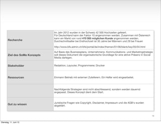 Recherche
Ziel des SoMe Konzepts
Stakeholder
Ressourcen
Gut zu wissen
Im Jahr 2012 wurden in der Schweiz 42 500 Hochzeiten gefeiert.
Für Deutschland kann der Faktor 10 angenommen werden. Zusammen mit Österreich
kann ein Markt von rund 470 000 möglichen Kunde angenommen werden.
Durchschnittsalter bei Ersthochzeit ist 30 Jahre bei Männern und 29 bei Frauen
http://www.bfs.admin.ch/bfs/portal/de/index/themen/01/06/blank/key/05/04.html
Auf Basis des Businessplans, Unternehmens- Kommunikations- und Marketingstrategie
soll dieses Dokument die organisatorische Grundlage für eine aktive Präsenz in Social
Media darlegen.
Redaktion, Layouter, Programmierer, Drucker
Einmann Betrieb mit externen Zulieferern. Ein Helfer wird eingearbeitet.
Nachfolgende Strategien sind nicht abschliessend, sondern werden dauernd
angepasst. Dieses Konzept dient dem Start.
Juristische Fragen wie Copyright, Disclaimer, Impressum und die AGB‘s wurden
abgeklärt.
14
Dienstag, 11. Juni 13
 